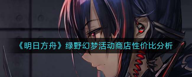 《明日方舟》绿野幻梦活动商店性价比分析